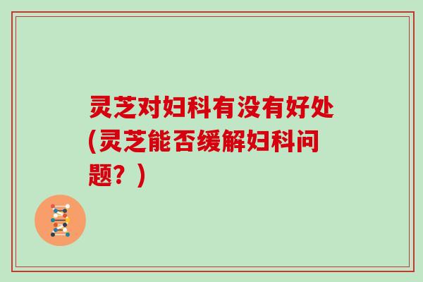 灵芝对有没有好处(灵芝能否缓解问题?) 灵芝对有没有好处(灵芝能否缓解问题?)