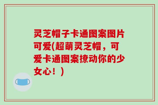 灵芝帽子卡通图案图片可爱(超萌灵芝帽，可爱卡通图案撩动你的少女心！)