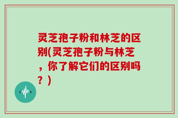 灵芝孢子粉和林芝的区别(灵芝孢子粉与林芝,你了解它们的区别吗?) 灵芝孢子粉和林芝的区别(灵芝孢子粉与林芝,你了解它们的区别吗?)