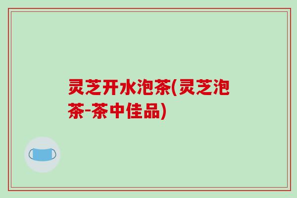 灵芝开水泡茶(灵芝泡茶-茶中佳品) 灵芝开水泡茶(灵芝泡茶-茶中佳品)