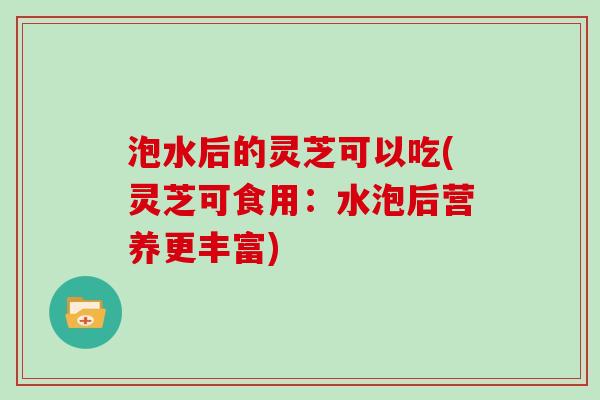 泡水后的灵芝可以吃(灵芝可食用:水泡后营养更丰富) 泡水后的灵芝可以吃(灵芝可食用:水泡后营养更丰富)