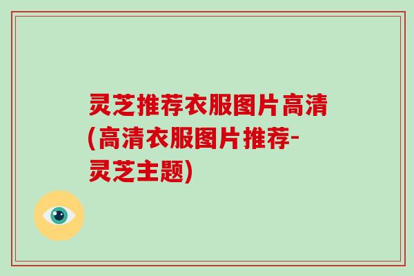 灵芝推荐衣服图片高清(高清衣服图片推荐-灵芝主题) 灵芝推荐衣服图片高清(高清衣服图片推荐-灵芝主题)