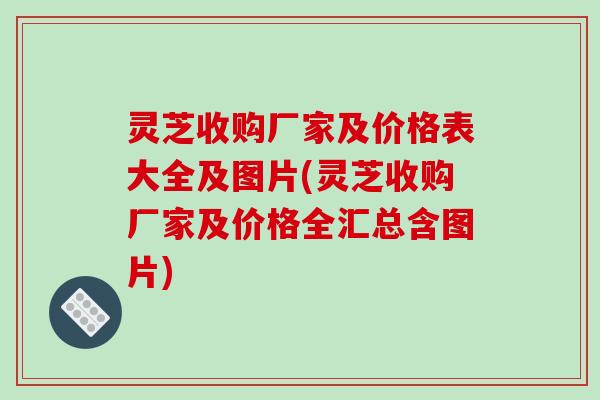 灵芝收购厂家及价格表大全及图片(灵芝收购厂家及价格全汇总含图片)