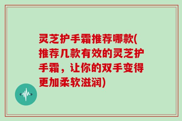 灵芝护手霜推荐哪款(推荐几款有效的灵芝护手霜,让你的双手变得更加柔软滋润) 灵芝护手霜推荐哪款(推荐几款有效的灵芝护手霜,让你的双手变得更加柔软滋润)