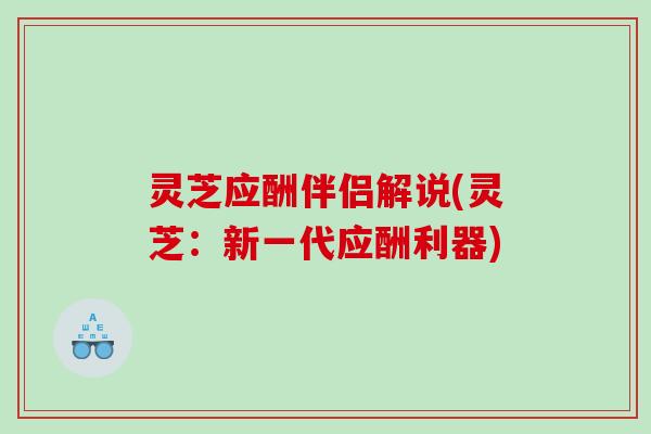 灵芝应酬伴侣解说(灵芝:新一代应酬利器) 灵芝应酬伴侣解说(灵芝:新一代应酬利器)