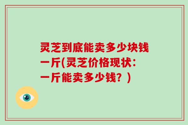灵芝到底能卖多少块钱一斤(灵芝价格现状：一斤能卖多少钱？)