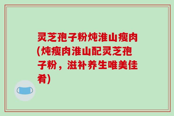 灵芝孢子粉炖淮山瘦肉(炖瘦肉淮山配灵芝孢子粉,滋补养生唯美佳肴) 灵芝孢子粉炖淮山瘦肉(炖瘦肉淮山配灵芝孢子粉,滋补养生唯美佳肴)