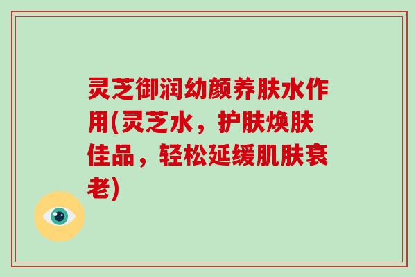 灵芝御润幼颜养肤水作用(灵芝水,护肤焕肤佳品,轻松延缓) 灵芝御润幼颜养肤水作用(灵芝水,护肤焕肤佳品,轻松延缓)