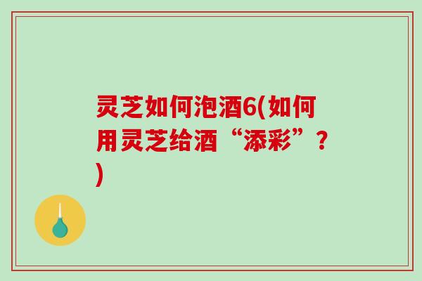 灵芝如何泡酒6(如何用灵芝给酒“添彩”?) 灵芝如何泡酒6(如何用灵芝给酒“添彩”?)
