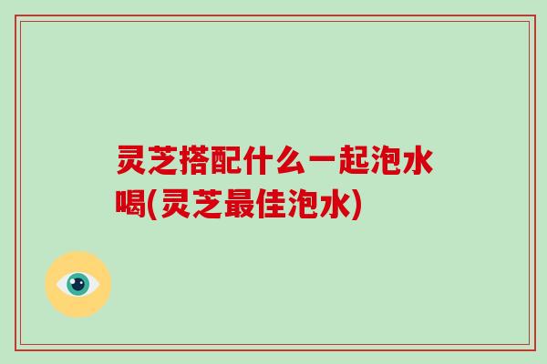 灵芝搭配什么一起泡水喝(灵芝佳泡水) 灵芝搭配什么一起泡水喝(灵芝佳泡水)