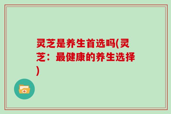 灵芝是养生首选吗(灵芝:健康的养生选择) 灵芝是养生首选吗(灵芝:健康的养生选择)