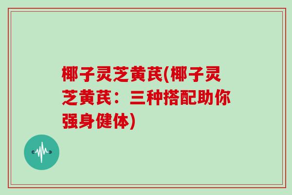 椰子灵芝黄芪(椰子灵芝黄芪:三种搭配助你强身健体) 椰子灵芝黄芪(椰子灵芝黄芪:三种搭配助你强身健体)