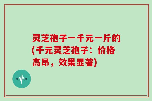 灵芝孢子一千元一斤的(千元灵芝孢子:价格高昂,效果显著) 灵芝孢子一千元一斤的(千元灵芝孢子:价格高昂,效果显著)