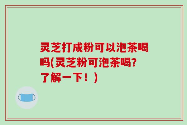 灵芝打成粉可以泡茶喝吗(灵芝粉可泡茶喝?了解一下!) 灵芝打成粉可以泡茶喝吗(灵芝粉可泡茶喝?了解一下!)