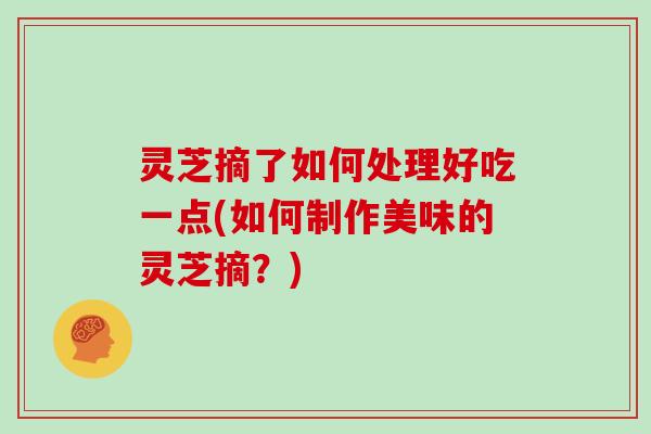 灵芝摘了如何处理好吃一点(如何制作美味的灵芝摘?) 灵芝摘了如何处理好吃一点(如何制作美味的灵芝摘?)