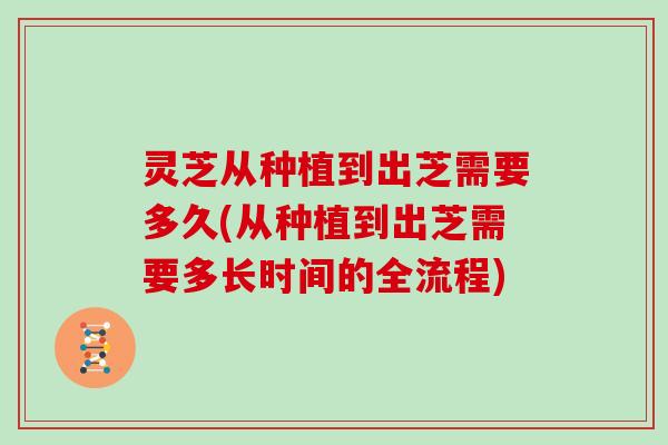 灵芝从种植到出芝需要多久(从种植到出芝需要多长时间的全流程) 灵芝从种植到出芝需要多久(从种植到出芝需要多长时间的全流程)
