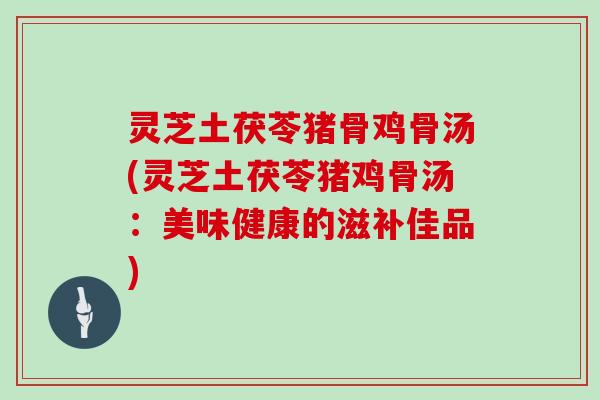 灵芝土茯苓猪骨鸡骨汤(灵芝土茯苓猪鸡骨汤:美味健康的滋补佳品) 灵芝土茯苓猪骨鸡骨汤(灵芝土茯苓猪鸡骨汤:美味健康的滋补佳品)
