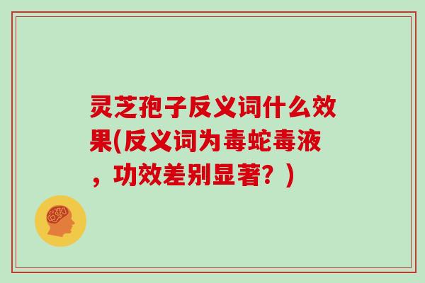 灵芝孢子反义词什么效果(反义词为毒蛇毒液,功效差别显著?) 灵芝孢子反义词什么效果(反义词为毒蛇毒液,功效差别显著?)