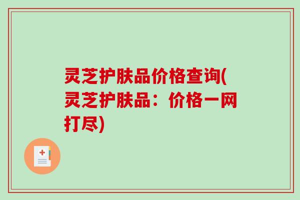 灵芝护肤品价格查询(灵芝护肤品:价格一网打尽) 灵芝护肤品价格查询(灵芝护肤品:价格一网打尽)