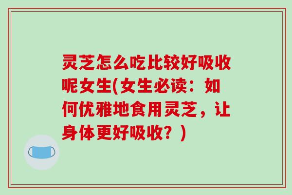 灵芝怎么吃比较好吸收呢女生(女生必读:如何优雅地食用灵芝,让身体更好吸收?) 灵芝怎么吃比较好吸收呢女生(女生必读:如何优雅地食用灵芝,让身体更好吸收?)
