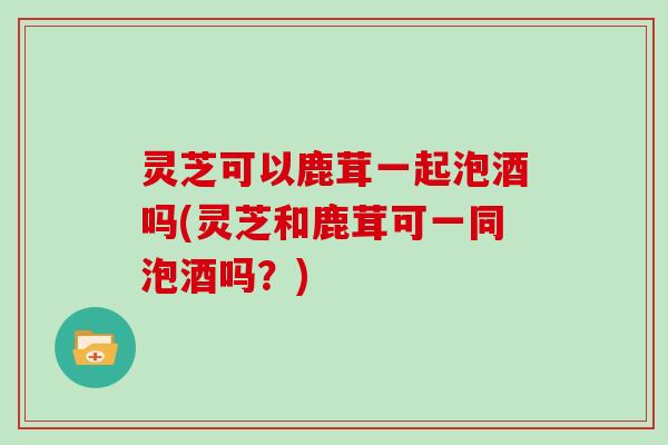 灵芝可以鹿茸一起泡酒吗(灵芝和鹿茸可一同泡酒吗?) 灵芝可以鹿茸一起泡酒吗(灵芝和鹿茸可一同泡酒吗?)
