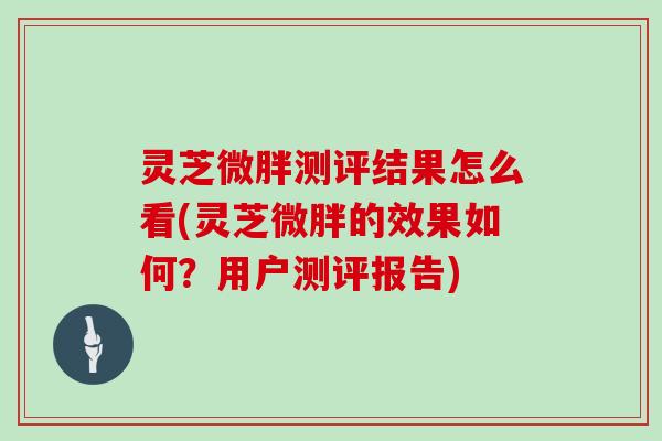 灵芝微胖测评结果怎么看(灵芝微胖的效果如何？用户测评报告)