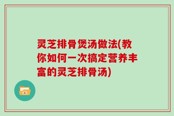 灵芝排骨煲汤做法(教你如何一次搞定营养丰富的灵芝排骨汤) 灵芝排骨煲汤做法(教你如何一次搞定营养丰富的灵芝排骨汤)