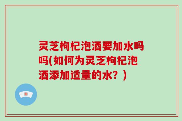 灵芝枸杞泡酒要加水吗吗(如何为灵芝枸杞泡酒添加适量的水?) 灵芝枸杞泡酒要加水吗吗(如何为灵芝枸杞泡酒添加适量的水?)
