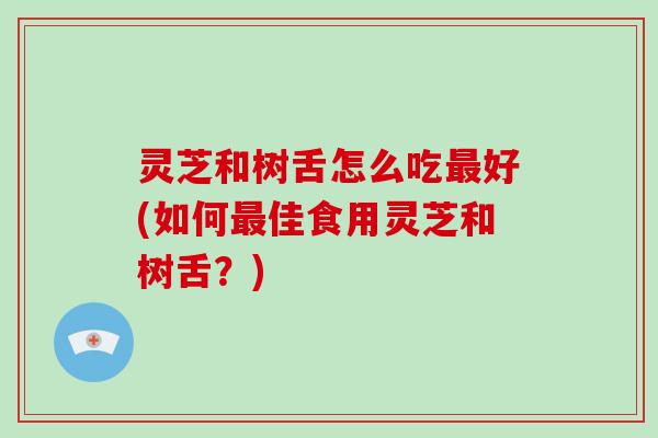 灵芝和树舌怎么吃好(如何佳食用灵芝和树舌?) 灵芝和树舌怎么吃好(如何佳食用灵芝和树舌?)