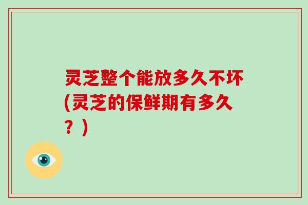 灵芝整个能放多久不坏(灵芝的保鲜期有多久？)