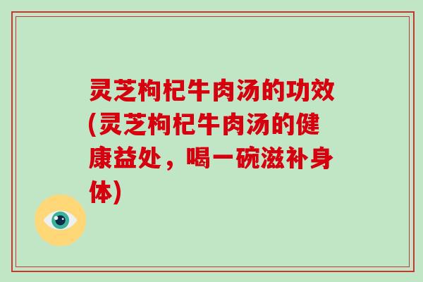 灵芝枸杞牛肉汤的功效(灵芝枸杞牛肉汤的健康益处，喝一碗滋补身体)