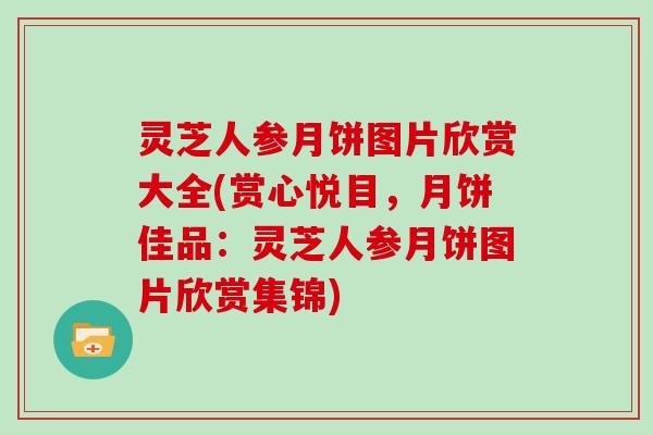 灵芝人参月饼图片欣赏大全(赏心悦目,月饼佳品:灵芝人参月饼图片欣赏集锦) 灵芝人参月饼图片欣赏大全(赏心悦目,月饼佳品:灵芝人参月饼图片欣赏集锦)