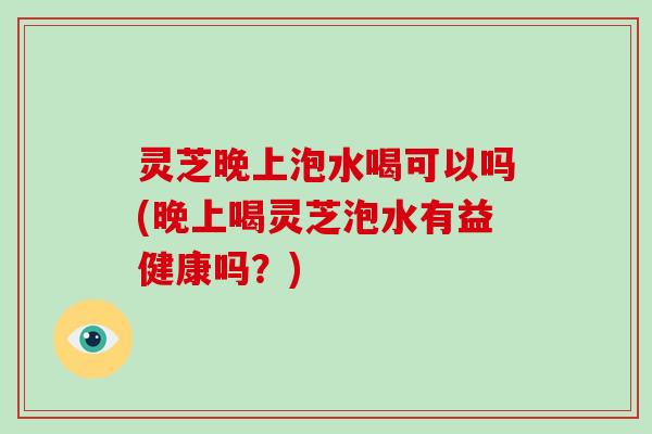 灵芝晚上泡水喝可以吗(晚上喝灵芝泡水有益健康吗?) 灵芝晚上泡水喝可以吗(晚上喝灵芝泡水有益健康吗?)