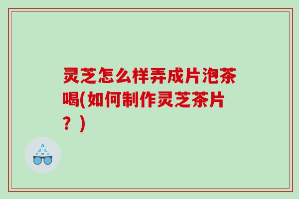 灵芝怎么样弄成片泡茶喝(如何制作灵芝茶片?) 灵芝怎么样弄成片泡茶喝(如何制作灵芝茶片?)