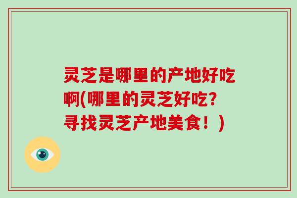 灵芝是哪里的产地好吃啊(哪里的灵芝好吃?寻找灵芝产地美食!) 灵芝是哪里的产地好吃啊(哪里的灵芝好吃?寻找灵芝产地美食!)