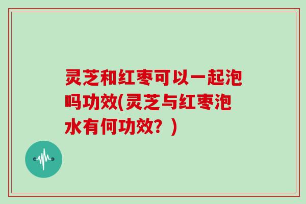 灵芝和红枣可以一起泡吗功效(灵芝与红枣泡水有何功效？)