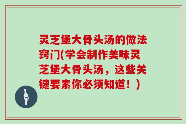 灵芝堡大骨头汤的做法窍门(学会制作美味灵芝堡大骨头汤,这些关键要素你必须知道!) 灵芝堡大骨头汤的做法窍门(学会制作美味灵芝堡大骨头汤,这些关键要素你必须知道!)