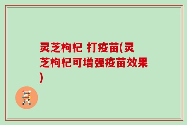 灵芝枸杞 打疫苗(灵芝枸杞可增强疫苗效果) 灵芝枸杞 打疫苗(灵芝枸杞可增强疫苗效果)