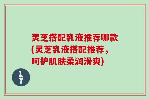 灵芝搭配乳液推荐哪款(灵芝乳液搭配推荐,呵护柔润滑爽) 灵芝搭配乳液推荐哪款(灵芝乳液搭配推荐,呵护柔润滑爽)