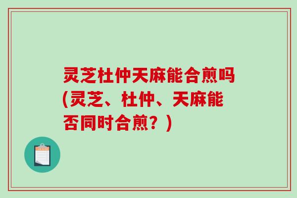 灵芝杜仲天麻能合煎吗(灵芝、杜仲、天麻能否同时合煎？)