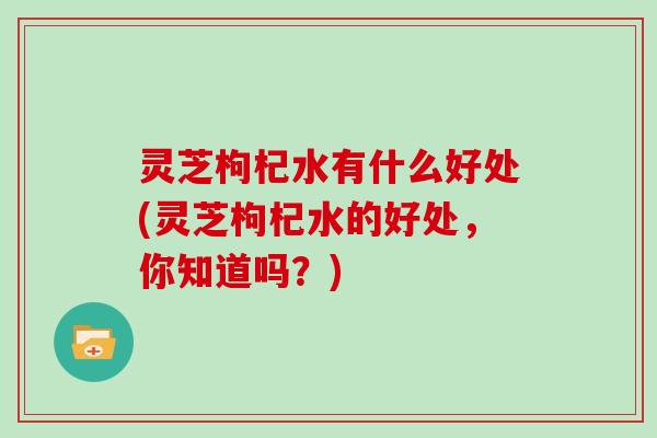 灵芝枸杞水有什么好处(灵芝枸杞水的好处,你知道吗?) 灵芝枸杞水有什么好处(灵芝枸杞水的好处,你知道吗?)