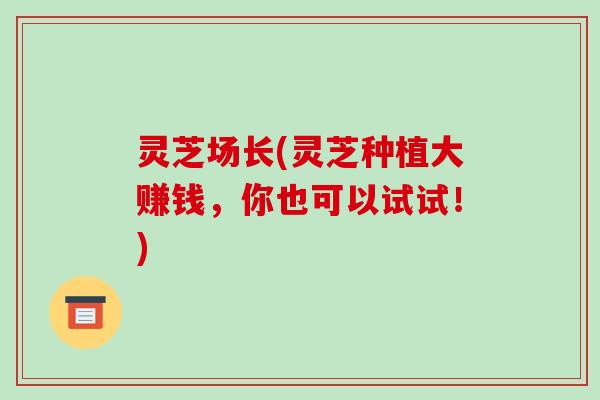 灵芝场长(灵芝种植大赚钱,你也可以试试!) 灵芝场长(灵芝种植大赚钱,你也可以试试!)