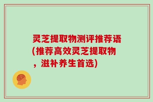 灵芝提取物测评推荐语(推荐高效灵芝提取物,滋补养生首选) 灵芝提取物测评推荐语(推荐高效灵芝提取物,滋补养生首选)