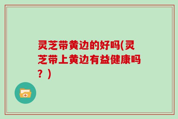 灵芝带黄边的好吗(灵芝带上黄边有益健康吗?) 灵芝带黄边的好吗(灵芝带上黄边有益健康吗?)
