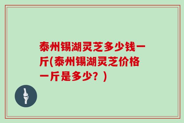 泰州锡湖灵芝多少钱一斤(泰州锡湖灵芝价格一斤是多少?) 泰州锡湖灵芝多少钱一斤(泰州锡湖灵芝价格一斤是多少?)