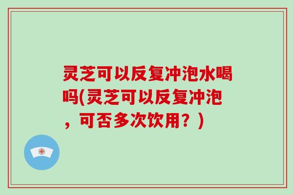 灵芝可以反复冲泡水喝吗(灵芝可以反复冲泡，可否多次饮用？)