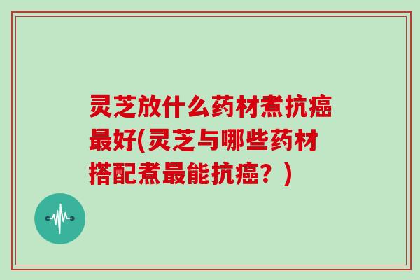 灵芝放什么药材煮抗好(灵芝与哪些药材搭配煮能抗?) 灵芝放什么药材煮抗好(灵芝与哪些药材搭配煮能抗?)