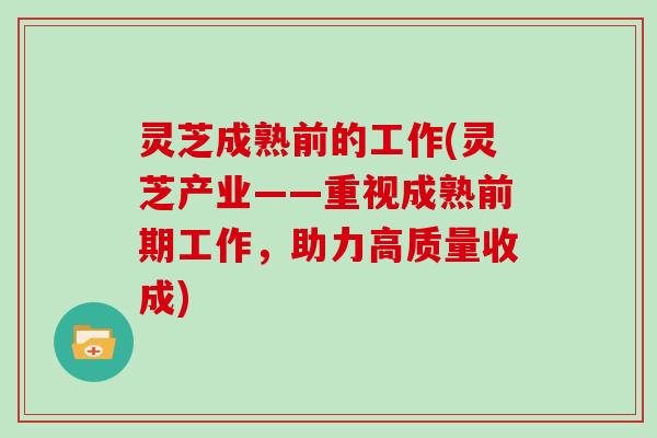 灵芝成熟前的工作(灵芝产业——重视成熟前期工作，助力高质量收成)