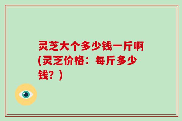 灵芝大个多少钱一斤啊(灵芝价格：每斤多少钱？)