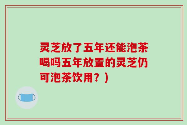 灵芝放了五年还能泡茶喝吗五年放置的灵芝仍可泡茶饮用?) 灵芝放了五年还能泡茶喝吗五年放置的灵芝仍可泡茶饮用?)